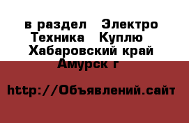  в раздел : Электро-Техника » Куплю . Хабаровский край,Амурск г.